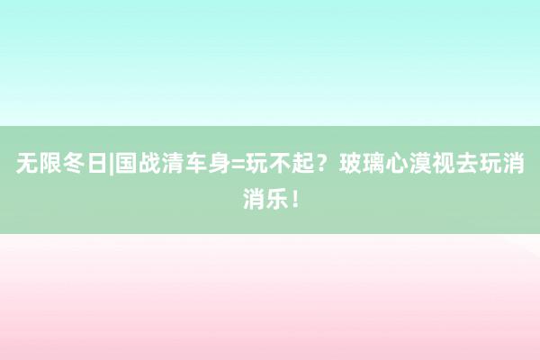 无限冬日|国战清车身=玩不起?玻璃心漠视去玩消消乐!